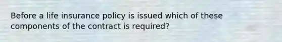 Before a life insurance policy is issued which of these components of the contract is required?