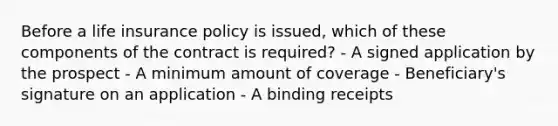 Before a life insurance policy is issued, which of these components of the contract is required? - A signed application by the prospect - A minimum amount of coverage - Beneficiary's signature on an application - A binding receipts