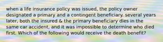 when a life insurance policy was issued, the policy owner designated a primary and a contingent beneficiary. several years later, both the insured & the primary beneficiary dies in the same car accident, and it was impossible to determine who died first. Which of the following would receive the death benefit?