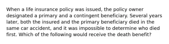 When a life insurance policy was issued, the policy owner designated a primary and a contingent beneficiary. Several years later, both the insured and the primary beneficiary died in the same car accident, and it was impossible to determine who died first. Which of the following would receive the death benefit?