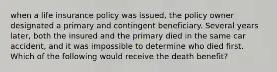 when a life insurance policy was issued, the policy owner designated a primary and contingent beneficiary. Several years later, both the insured and the primary died in the same car accident, and it was impossible to determine who died first. Which of the following would receive the death benefit?