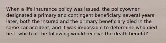 When a life insurance policy was issued, the policyowner designated a primary and contingent beneficiary. several years later, both the insured and the primary beneficiary died in the same car accident, and it was impossible to determine who died first. which of the following would receive the death benefit?