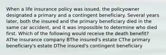 When a life insurance policy was issued, the policyowner designated a primary and a contingent beneficiary. Several years later, both the insured and the primary beneficiary died in the same car accident, and it was impossible to determine who died first. Which of the following would receive the death benefit? AThe insurance company BThe insured's estate CThe primary beneficiary's estate DThe insured's contingent beneficiary