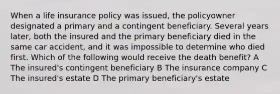 When a life insurance policy was issued, the policyowner designated a primary and a contingent beneficiary. Several years later, both the insured and the primary beneficiary died in the same car accident, and it was impossible to determine who died first. Which of the following would receive the death benefit? A The insured's contingent beneficiary B The insurance company C The insured's estate D The primary beneficiary's estate