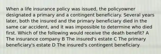 When a life insurance policy was issued, the policyowner designated a primary and a contingent beneficiary. Several years later, both the insured and the primary beneficiary died in the same car accident, and it was impossible to determine who died first. Which of the following would receive the death benefit? A The insurance company B The insured's estate C The primary beneficiary's estate D The insured's contingent beneficiary