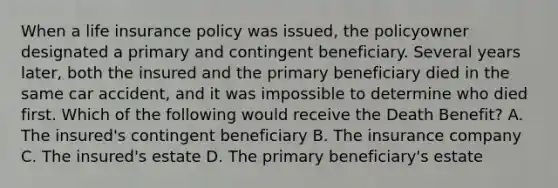 When a life insurance policy was issued, the policyowner designated a primary and contingent beneficiary. Several years later, both the insured and the primary beneficiary died in the same car accident, and it was impossible to determine who died first. Which of the following would receive the Death Benefit? A. The insured's contingent beneficiary B. The insurance company C. The insured's estate D. The primary beneficiary's estate