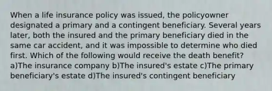 When a life insurance policy was issued, the policyowner designated a primary and a contingent beneficiary. Several years later, both the insured and the primary beneficiary died in the same car accident, and it was impossible to determine who died first. Which of the following would receive the death benefit? a)The insurance company b)The insured's estate c)The primary beneficiary's estate d)The insured's contingent beneficiary