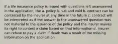 If a life insurance policy is issued with questions left unanswered in the application, the a. policy is null and void b. contract can be contested by the insurer at any time in the future c. contract will be interpreted as if the answer to the unanswered question was not material to the issuance of the policy and the insurer waives its right to contest a claim based on that information d. insurer can refuse to pay a claim if death was a result of the missing information on the application