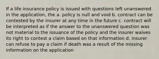 If a life insurance policy is issued with questions left unanswered in the application, the a. policy is null and void b. contract can be contested by the insurer at any time in the future c. contract will be interpreted as if the answer to the unanswered question was not material to the issuance of the policy and the insurer waives its right to contest a claim based on that information d. insurer can refuse to pay a claim if death was a result of the missing information on the application