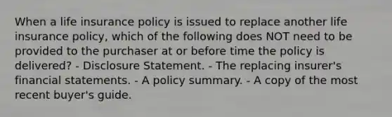 When a life insurance policy is issued to replace another life insurance policy, which of the following does NOT need to be provided to the purchaser at or before time the policy is delivered? - Disclosure Statement. - The replacing insurer's <a href='https://www.questionai.com/knowledge/kFBJaQCz4b-financial-statements' class='anchor-knowledge'>financial statements</a>. - A policy summary. - A copy of the most recent buyer's guide.