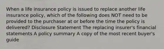 When a life insurance policy is issued to replace another life insurance policy, which of the following does NOT need to be provided to the purchaser at or before the time the policy is delivered? Disclosure Statement The replacing insurer's financial statements A policy summary A copy of the most recent buyer's guide