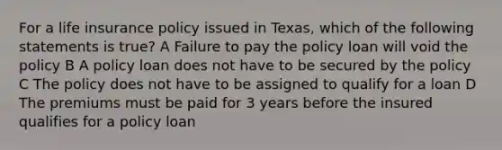 For a life insurance policy issued in Texas, which of the following statements is true? A Failure to pay the policy loan will void the policy B A policy loan does not have to be secured by the policy C The policy does not have to be assigned to qualify for a loan D The premiums must be paid for 3 years before the insured qualifies for a policy loan