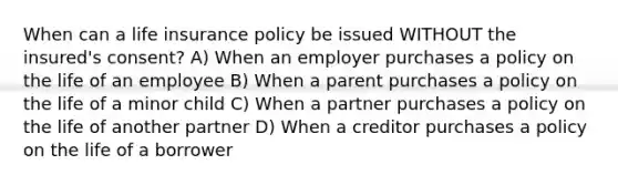 When can a life insurance policy be issued WITHOUT the insured's consent? A) When an employer purchases a policy on the life of an employee B) When a parent purchases a policy on the life of a minor child C) When a partner purchases a policy on the life of another partner D) When a creditor purchases a policy on the life of a borrower