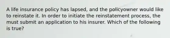 A life insurance policy has lapsed, and the policyowner would like to reinstate it. In order to initiate the reinstatement process, the must submit an application to his insurer. Which of the following is true?