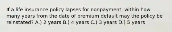 If a life insurance policy lapses for nonpayment, within how many years from the date of premium default may the policy be reinstated? A.) 2 years B.) 4 years C.) 3 years D.) 5 years