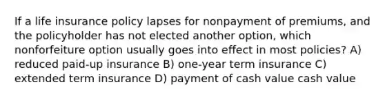 If a life insurance policy lapses for nonpayment of premiums, and the policyholder has not elected another option, which nonforfeiture option usually goes into effect in most policies? A) reduced paid-up insurance B) one-year term insurance C) extended term insurance D) payment of cash value cash value