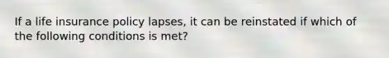 If a life insurance policy lapses, it can be reinstated if which of the following conditions is met?