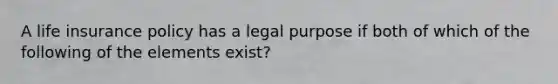 A life insurance policy has a legal purpose if both of which of the following of the elements exist?