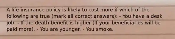 A life insurance policy is likely to cost more if which of the following are true (mark all correct answers): - You have a desk job. - If the death benefit is higher (If your beneficiaries will be paid more). - You are younger. - You smoke.