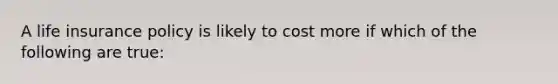 A life insurance policy is likely to cost more if which of the following are true: