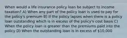 When would a life insurance policy loan be subject to income taxation? A) When any part of the policy loan is used to pay for the policy's premium B) If the policy lapses when there is a policy loan outstanding which is in excess of the policy's cost basis C) When the policy loan is greater than the premiums paid into the policy D) When the outstanding loan is in excess of 10,000