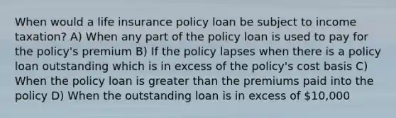 When would a life insurance policy loan be subject to income taxation? A) When any part of the policy loan is used to pay for the policy's premium B) If the policy lapses when there is a policy loan outstanding which is in excess of the policy's cost basis C) When the policy loan is greater than the premiums paid into the policy D) When the outstanding loan is in excess of 10,000