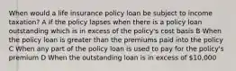 When would a life insurance policy loan be subject to income taxation? A If the policy lapses when there is a policy loan outstanding which is in excess of the policy's cost basis B When the policy loan is greater than the premiums paid into the policy C When any part of the policy loan is used to pay for the policy's premium D When the outstanding loan is in excess of 10,000