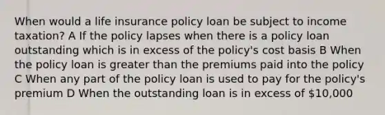 When would a life insurance policy loan be subject to income taxation? A If the policy lapses when there is a policy loan outstanding which is in excess of the policy's cost basis B When the policy loan is greater than the premiums paid into the policy C When any part of the policy loan is used to pay for the policy's premium D When the outstanding loan is in excess of 10,000