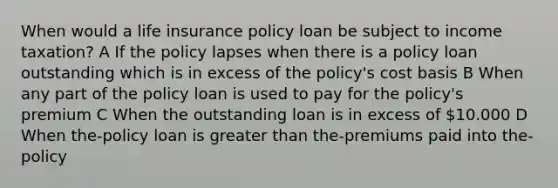 When would a life insurance policy loan be subject to income taxation? A If the policy lapses when there is a policy loan outstanding which is in excess of the policy's cost basis B When any part of the policy loan is used to pay for the policy's premium C When the outstanding loan is in excess of 10.000 D When the-policy loan is greater than the-premiums paid into the-policy