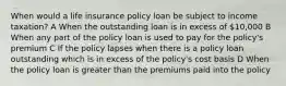 When would a life insurance policy loan be subject to income taxation? A When the outstanding loan is in excess of 10,000 B When any part of the policy loan is used to pay for the policy's premium C If the policy lapses when there is a policy loan outstanding which is in excess of the policy's cost basis D When the policy loan is greater than the premiums paid into the policy