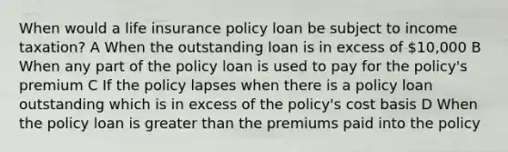 When would a <a href='https://www.questionai.com/knowledge/kwvuu0uLdT-life-insurance' class='anchor-knowledge'>life insurance</a> policy loan be subject to income taxation? A When the outstanding loan is in excess of 10,000 B When any part of the policy loan is used to pay for the policy's premium C If the policy lapses when there is a policy loan outstanding which is in excess of the policy's cost basis D When the policy loan is <a href='https://www.questionai.com/knowledge/ktgHnBD4o3-greater-than' class='anchor-knowledge'>greater than</a> the premiums paid into the policy