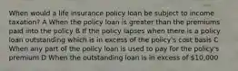 When would a life insurance policy loan be subject to income taxation? A When the policy loan is greater than the premiums paid into the policy B If the policy lapses when there is a policy loan outstanding which is in excess of the policy's cost basis C When any part of the policy loan is used to pay for the policy's premium D When the outstanding loan is in excess of 10,000