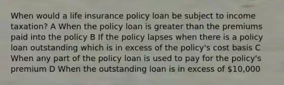 When would a life insurance policy loan be subject to income taxation? A When the policy loan is greater than the premiums paid into the policy B If the policy lapses when there is a policy loan outstanding which is in excess of the policy's cost basis C When any part of the policy loan is used to pay for the policy's premium D When the outstanding loan is in excess of 10,000