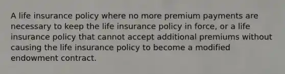 A life insurance policy where no more premium payments are necessary to keep the life insurance policy in force, or a life insurance policy that cannot accept additional premiums without causing the life insurance policy to become a modified endowment contract.