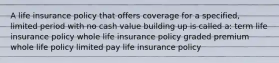 A life insurance policy that offers coverage for a specified, limited period with no cash value building up is called a: term life insurance policy whole life insurance policy graded premium whole life policy limited pay life insurance policy