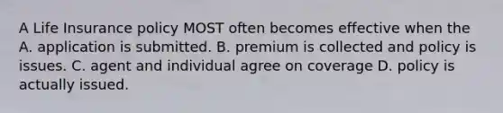 A Life Insurance policy MOST often becomes effective when the A. application is submitted. B. premium is collected and policy is issues. C. agent and individual agree on coverage D. policy is actually issued.