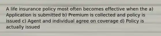 A life insurance policy most often becomes effective when the a) Application is submitted b) Premium is collected and policy is issued c) Agent and individual agree on coverage d) Policy is actually issued