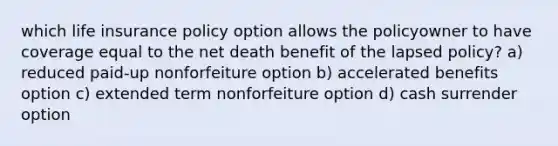 which life insurance policy option allows the policyowner to have coverage equal to the net death benefit of the lapsed policy? a) reduced paid-up nonforfeiture option b) accelerated benefits option c) extended term nonforfeiture option d) cash surrender option