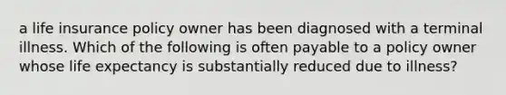 a life insurance policy owner has been diagnosed with a terminal illness. Which of the following is often payable to a policy owner whose life expectancy is substantially reduced due to illness?