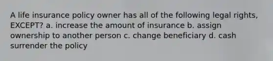 A life insurance policy owner has all of the following legal rights, EXCEPT? a. increase the amount of insurance b. assign ownership to another person c. change beneficiary d. cash surrender the policy