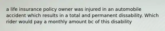 a life insurance policy owner was injured in an automobile accident which results in a total and permanent dissability. Which rider would pay a monthly amount bc of this disability