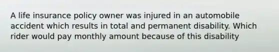 A life insurance policy owner was injured in an automobile accident which results in total and permanent disability. Which rider would pay monthly amount because of this disability