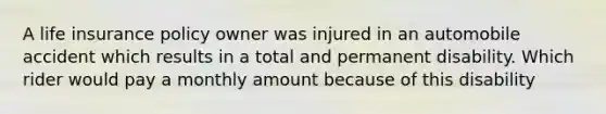 A life insurance policy owner was injured in an automobile accident which results in a total and permanent disability. Which rider would pay a monthly amount because of this disability