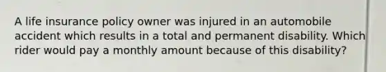 A life insurance policy owner was injured in an automobile accident which results in a total and permanent disability. Which rider would pay a monthly amount because of this disability?