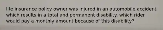 life insurance policy owner was injured in an automobile accident which results in a total and permanent disability. which rider would pay a monthly amount because of this disability?