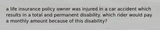 a life insurance policy owner was injured in a car accident which results in a total and permanent disability. which rider would pay a monthly amount because of this disability?