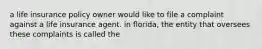 a life insurance policy owner would like to file a complaint against a life insurance agent. in florida, the entity that oversees these complaints is called the