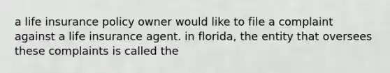 a life insurance policy owner would like to file a complaint against a life insurance agent. in florida, the entity that oversees these complaints is called the