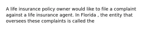 A life insurance policy owner would like to file a complaint against a life insurance agent. In Florida , the entity that oversees these complaints is called the