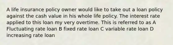 A life insurance policy owner would like to take out a loan policy against the cash value in his whole life policy. The interest rate applied to this loan my very overtime. This is referred to as A Fluctuating rate loan B fixed rate loan C variable rate loan D increasing rate loan